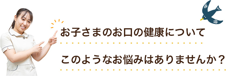 お子さまのお口の健康についてこのようなお悩みはありませんか？